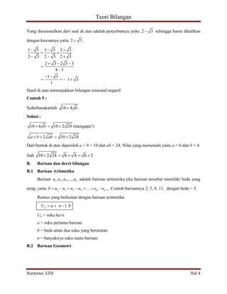 Teori Bilangan 
Haryono, S.Pd Hal 4 
Yang dirasionalkan dari soal di atas adalah penyebutnya yaitu 2 3 sehingga harus dikalikan 
dengan kawannya yaitu 2 3. 
1 3 1 3 2 3 
2 3 2 3 2 3 
2 3 2 3 3 
4 3 
1 3 
1 3 
1 
Hasil di atas menunjukkan bilangan irasional negatif. 
Contoh 5 : 
Sederhanakanlah 10 4 6 . 
Solusi : 
10 4 6 10 2 24 (mengapa?) 
a b 2 ab 10 2 24 
Dari bentuk di atas diperoleh a + b = 10 dan ab = 24. Nilai yang memenuhi yaitu a = 6 dan b = 4. 
Jadi 10 2 24 6 4 6 2 
B. Barisan dan deret bilangan 
B.1 Barisan Aritmetika 
Barisan 1 2 3 , , ,..., n u u u u adalah barisan artimetika jika barisan tersebut memiliki beda yang 
tetap, yaitu 2 1 3 2 1 ... n n b u u u u u u . Contoh barisannya 2, 5, 8, 11, dengan beda = 3. 
Rumus yang berkaitan dengan barisan aritmetika 
1 n U a n b 
Un = suku ke-n 
a = suku pertama barisan 
b = beda antar dua suku yang berurutan 
n = banyaknya suku suatu barisan 
B.2 Barisan Geometri 
 