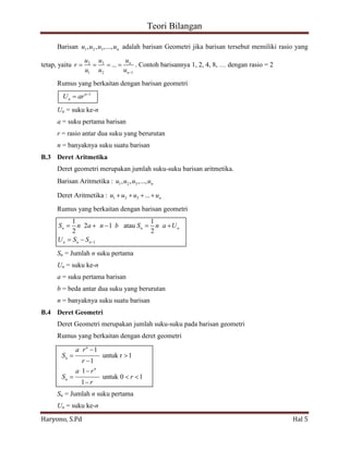 Teori Bilangan 
Haryono, S.Pd Hal 5 
Barisan 1 2 3 , , ,..., n u u u u adalah barisan Geometri jika barisan tersebut memiliki rasio yang 
tetap, yaitu 2 3 
1 2 1 
... n 
n 
u u u 
r 
u u u 
. Contoh barisannya 1, 2, 4, 8, … dengan rasio = 2 
Rumus yang berkaitan dengan barisan geometri 
n 1 
n U ar 
Un = suku ke-n 
a = suku pertama barisan 
r = rasio antar dua suku yang berurutan 
n = banyaknya suku suatu barisan 
B.3 Deret Aritmetika 
Deret geometri merupakan jumlah suku-suku barisan aritmetika. 
Barisan Aritmetika : 1 2 3 , , ,..., n u u u u 
Deret Aritmetika : 1 2 3 ... n u u u u 
Rumus yang berkaitan dengan barisan geometri 
1 
1 1 
2 1 atau 
2 2 n n n 
n n n 
S n a n b S n a U 
U S S 
Sn = Jumlah n suku pertama 
Un = suku ke-n 
a = suku pertama barisan 
b = beda antar dua suku yang berurutan 
n = banyaknya suku suatu barisan 
B.4 Deret Geometri 
Deret Geometri merupakan jumlah suku-suku pada barisan geometri 
Rumus yang berkaitan dengan deret geometri 
1 
untuk r 1 
1 
1 
untuk 0 1 
1 
n 
n 
n 
n 
a r 
S 
r 
a r 
S r 
r 
Sn = Jumlah n suku pertama 
Un = suku ke-n 
 