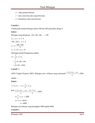 Teori Bilangan 
Haryono, S.Pd Hal 6 
1 
2 
1 
.33 102 198 
2 
33.150 4950 
n n S n a U 
1 
1 2 3 ... 2 1 
2005 
1 
1 2005 
2 
1 4010 
4009 
n n n 
n n 
n 
n 
n 
a = suku pertama barisan 
r = rasio antar dua suku yang berurutan 
n = banyaknya suku suatu barisan 
Contoh 6 : 
Tentukanlah jumlah bilangan antara 100 dan 200 yang habis dibagi 3. 
Solusi : 
Bilangan yang dimaksud : 102, 105, 108, … , 198 
1 
198 102 1 3 
198 102 
1 
3 
1 32 33 
n U a n b 
n 
n 
n n 
Sehingga jumlah bilangannya adalah 
Contoh 7 : 
(OSN Tingkat Propinsi 2005). Bilangan asli n terbesar yang memenuhi 
1 2 3 ... 
2005 
n 
n 
adalah …. 
Solusi : 
1 
1 2 3 ... 1 
2 
n n n 
Jadi 
Bilangan asli terbesar yang kurangdari 4009 adalah 4008. 
Contoh 8 : 
 