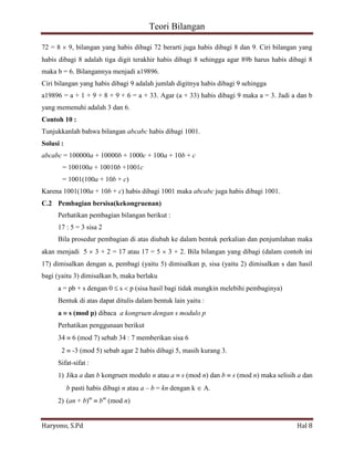Teori Bilangan 
Haryono, S.Pd Hal 8 
72 = 8 9, bilangan yang habis dibagi 72 berarti juga habis dibagi 8 dan 9. Ciri bilangan yang habis dibagi 8 adalah tiga digit terakhir habis dibagi 8 sehingga agar 89b harus habis dibagi 8 maka b = 6. Bilangannya menjadi a19896. Ciri bilangan yang habis dibagi 9 adalah jumlah digitnya habis dibagi 9 sehingga a19896 = a + 1 + 9 + 8 + 9 + 6 = a + 33. Agar (a + 33) habis dibagi 9 maka a = 3. Jadi a dan b yang memenuhi adalah 3 dan 6. Contoh 10 : Tunjukkanlah bahwa bilangan abcabc habis dibagi 1001. Solusi : abcabc = 100000a + 10000b + 1000c + 100a + 10b + c = 100100a + 10010b +1001c = 1001(100a + 10b + c) Karena 1001(100a + 10b + c) habis dibagi 1001 maka abcabc juga habis dibagi 1001. C.2 Pembagian bersisa(kekongruenan) Perhatikan pembagian bilangan berikut : 17 : 5 = 3 sisa 2 Bila prosedur pembagian di atas diubah ke dalam bentuk perkalian dan penjumlahan maka akan menjadi 5 3 + 2 = 17 atau 17 = 5 3 + 2. Bila bilangan yang dibagi (dalam contoh ini 17) dimisalkan dengan a, pembagi (yaitu 5) dimisalkan p, sisa (yaitu 2) dimisalkan s dan hasil bagi (yaitu 3) dimisalkan b, maka berlaku a = pb + s dengan 0 s p (sisa hasil bagi tidak mungkin melebihi pembaginya) Bentuk di atas dapat ditulis dalam bentuk lain yaitu : a s (mod p) dibaca a kongruen dengan s modulo p Perhatikan penggunaan berikut 34 6 (mod 7) sebab 34 : 7 memberikan sisa 6 2 -3 (mod 5) sebab agar 2 habis dibagi 5, masih kurang 3. Sifat-sifat : 
1) Jika a dan b kongruen modulo n atau a s (mod n) dan b s (mod n) maka selisih a dan b pasti habis dibagi n atau a – b = kn dengan k A. 
2) (an + b)m bm (mod n)  