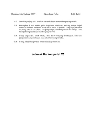 Olimpiade Sain Nasional 20007 Eksperimen Fisika Hal 5 dari 5
III.2. Tentukan panjang tali l. Jelaskan cara anda dalam menentukan panjang tali tsb.
III.3. Rentangkan 1 bola seperti pada eksperimen tumbukan berulang sampai terjadi
tumbukan inelastik sempurna. Ukur waktu untuk 10 perioda. Ulangi lagi percobaan
ini paling tidak 3 kali. Dari 3 kali pengulangan, tentukan perioda rata-ratanya. Tulis
hasil perhitungan anda dalam tabel yang tersedia.
III.4. Ulangi langkah III.3 untuk 2 bola, 3 bola dan 4 bola yang direntangkan. Tulis hasil
pengamatan dan perhitungan anda dalam tabel yang tersedia.
III.5. Hitung percepatan gravitasi berdasarkan eksperimen ini.
Selamat Berkompetisi !!!
 