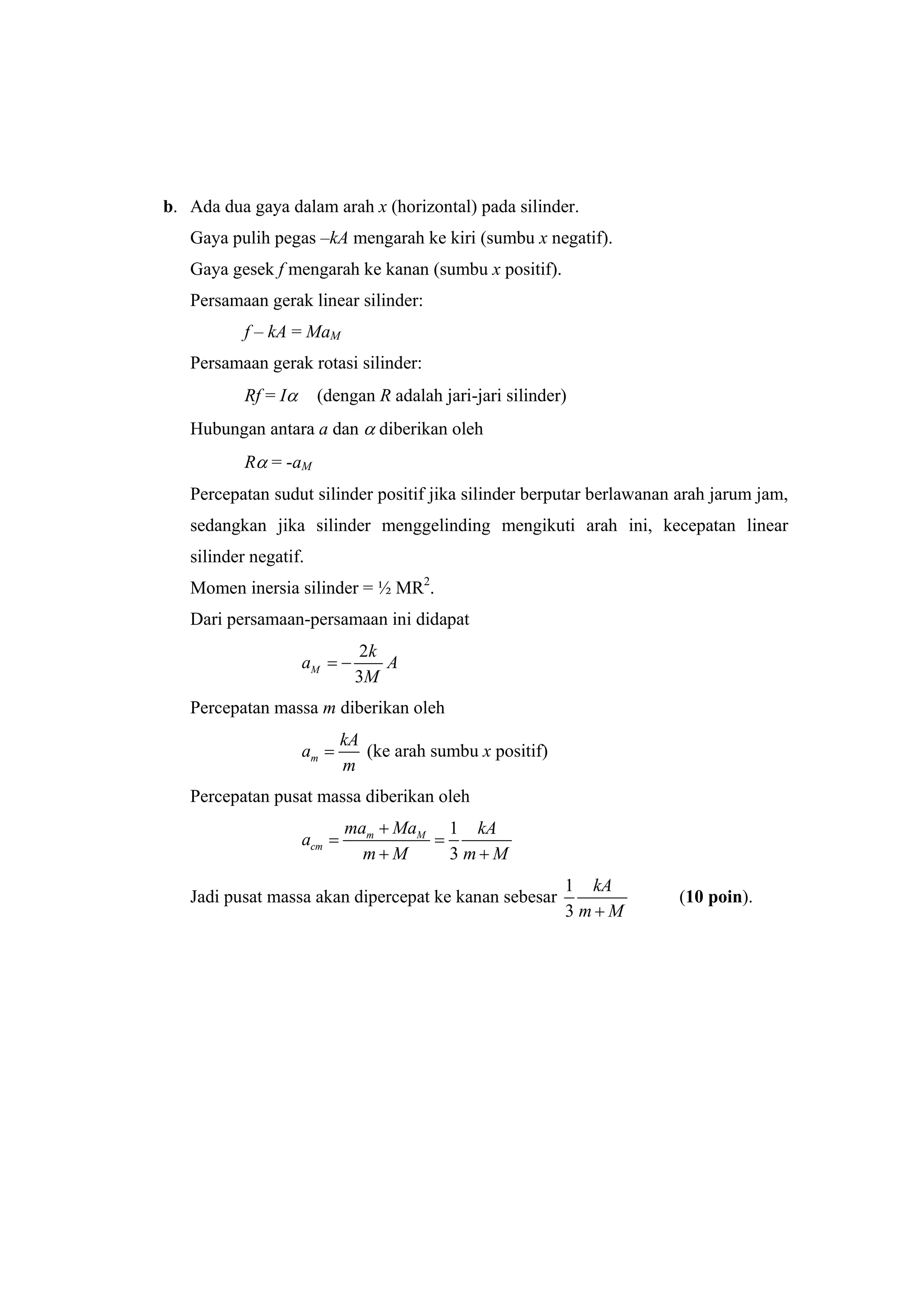 b. Ada dua gaya dalam arah x (horizontal) pada silinder.
Gaya pulih pegas –kA mengarah ke kiri (sumbu x negatif).
Gaya gesek f mengarah ke kanan (sumbu x positif).
Persamaan gerak linear silinder:
f – kA = MaM
Persamaan gerak rotasi silinder:
Rf = Iα (dengan R adalah jari-jari silinder)
Hubungan antara a dan α diberikan oleh
Rα = -aM
Percepatan sudut silinder positif jika silinder berputar berlawanan arah jarum jam,
sedangkan jika silinder menggelinding mengikuti arah ini, kecepatan linear
silinder negatif.
Momen inersia silinder = ½ MR2
.
Dari persamaan-persamaan ini didapat
2
3
M
k
a A
M
= −
Percepatan massa m diberikan oleh
m
kA
a
m
= (ke arah sumbu x positif)
Percepatan pusat massa diberikan oleh
1
3
m M
cm
ma Ma kA
a
m M m M
+
= =
+ +
Jadi pusat massa akan dipercepat ke kanan sebesar
1
3
kA
m M+
(10 poin).
 
