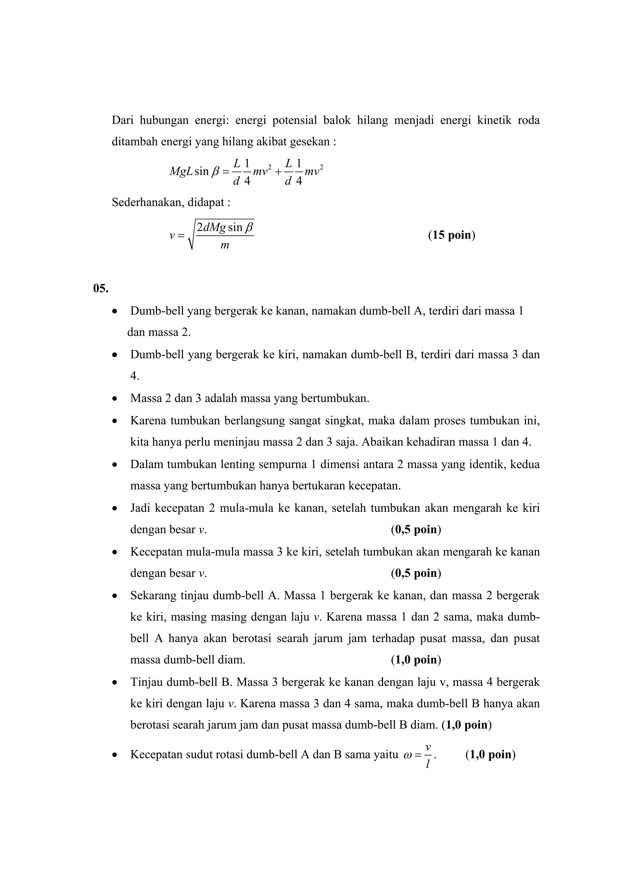 Dari hubungan energi: energi potensial balok hilang menjadi energi kinetik roda
ditambah energi yang hilang akibat gesekan :
2 21 1
sin
4 4
L L
MgL mv mv
d d
β = +
Sederhanakan, didapat :
2 sindMg
v
m
β
= (15 poin)
05.
• Dumb-bell yang bergerak ke kanan, namakan dumb-bell A, terdiri dari massa 1
dan massa 2.
• Dumb-bell yang bergerak ke kiri, namakan dumb-bell B, terdiri dari massa 3 dan
4.
• Massa 2 dan 3 adalah massa yang bertumbukan.
• Karena tumbukan berlangsung sangat singkat, maka dalam proses tumbukan ini,
kita hanya perlu meninjau massa 2 dan 3 saja. Abaikan kehadiran massa 1 dan 4.
• Dalam tumbukan lenting sempurna 1 dimensi antara 2 massa yang identik, kedua
massa yang bertumbukan hanya bertukaran kecepatan.
• Jadi kecepatan 2 mula-mula ke kanan, setelah tumbukan akan mengarah ke kiri
dengan besar v. (0,5 poin)
• Kecepatan mula-mula massa 3 ke kiri, setelah tumbukan akan mengarah ke kanan
dengan besar v. (0,5 poin)
• Sekarang tinjau dumb-bell A. Massa 1 bergerak ke kanan, dan massa 2 bergerak
ke kiri, masing masing dengan laju v. Karena massa 1 dan 2 sama, maka dumb-
bell A hanya akan berotasi searah jarum jam terhadap pusat massa, dan pusat
massa dumb-bell diam. (1,0 poin)
• Tinjau dumb-bell B. Massa 3 bergerak ke kanan dengan laju v, massa 4 bergerak
ke kiri dengan laju v. Karena massa 3 dan 4 sama, maka dumb-bell B hanya akan
berotasi searah jarum jam dan pusat massa dumb-bell B diam. (1,0 poin)
• Kecepatan sudut rotasi dumb-bell A dan B sama yaitu
v
l
ω = . (1,0 poin)
 