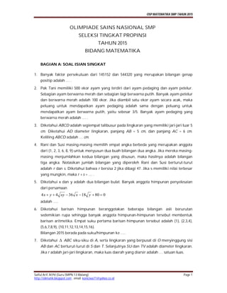 OSP MATEMATIKA SMP TAHUN 2015
Saiful Arif, M.Pd (Guru SMPN 13 Malang) Page 1
http://olimatik.blogspot.com , email: koniciwa71@yahoo.co.id
OLIMPIADE SAINS NASIONAL SMP
SELEKSI TINGKAT PROPINSI
TAHUN 2015
BIDANG MATEMATIKA
BAGIAN A: SOAL ISIAN SINGKAT
1. Banyak faktor persekutuan dari 145152 dan 544320 yang merupakan bilangan genap
positip adalah … .
2. Pak Tani memiliki 500 ekor ayam yang terdiri dari ayam pedaging dan ayam petelur.
Sebagian ayam berwarna merah dan sebagian lagi berwarna putih. Banyak ayam petelur
dan berwarna merah adalah 100 ekor. Jika diambil satu ekor ayam secara acak, maka
peluang untuk mendapatkan ayam pedaging adalah sama dengan peluang untuk
mendapatkan ayam berwarna putih, yaitu sebesar 3/5. Banyak ayam pedaging yang
berwarna merah adalah … .
3. Diketahui ABCD adalah segiempat talibusur pada lingkaran yang memiliki jari-jari luar 5
cm. Diketahui AD diameter lingkaran, panjang AB = 5 cm, dan panjang AC = 6 cm.
Keliling ABCD adalah … cm.
4. Rani dan Susi masing-masing memilih empat angka berbeda yang merupakan anggota
dari {1, 2, 3, 6, 8, 9} untuk menyusun dua buah bilangan dua angka. Jika mereka masing-
masing menjumlahkan kedua bilangan yang disusun, maka hasilnya adalah bilangan
tiga angka. Notasikan jumlah bilangan yang diperoleh Rani dan Susi berturut-turut
adalah r dan s. Diketahui bahwa r bersisa 2 jika dibagi 47. Jika s memiliki nilai terbesar
yang mungkin, maka r + s = … .
5. Diketahui x dan y adalah dua bilangan bulat. Banyak anggota himpunan penyelesaian
dari persamaan
080183644  yxxyyx
adalah ….
6. Diketahui barisan himpunan beranggotakan beberapa bilangan asli berurutan
sedemikian rupa sehingga banyak anggota himpunan-himpunan tersebut membentuk
barisan aritmetika. Empat suku pertama barisan himpunan tersebut adalah {1}, {2,3,4},
{5,6,7,8,9}, {10,11,12,13,14,15,16}.
Bilangan 2015 berada pada suku/himpunan ke ….
7. Diketahui  ABC siku-siku di A, serta lingkaran yang berpusat di O menyinggung sisi
AB dan AC berturut-turut di S dan T. Selanjutnya SU dan TV adalah diameter lingkaran.
Jika r adalah jari-jari lingkaran, maka luas daerah yang diarsir adalah … satuan luas.
 