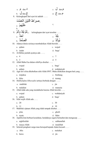 a. ‫م‬ dan ‫د‬
b. ‫ل‬ dan ‫ح‬
c. ‫ل‬ dan ‫م‬
d. ‫خ‬ dan ‫م‬
8. Kelengkapan dari ayat ini adalah . . . .
‫ط‬َ ‫را‬َ ‫ص‬ِ ‫ا‬‫ن‬َ ‫ي‬ْ‫ِم‬‫ذ‬ِ ‫ا‬‫ل‬َّ‫ا‬‫ت‬َ ‫نم‬ْ‫ِم‬ ‫ع‬َ ‫ن‬ْ‫ِم‬‫ا‬َ ...
a. ‫م‬ْ‫ِم‬ ‫ه‬ِ ‫ا‬ ‫ي‬ْ‫ِم‬‫ل‬َ‫ع‬َ
b.
c.
9. ‫م‬ْ‫ِم‬ ‫ل‬َ‫د‬ْ‫ِم‬ ‫ل‬ِ ‫ا‬‫ي‬َ‫م‬ْ‫ِم‬ ‫ل‬َ‫و‬َ .... kelengkapan dari ayat tersebut . . . .
a. ‫د‬ٌ‫ح‬َ ‫ا‬َ
b. ‫د‬ُ ‫ب‬‫نم‬َ ‫ص‬َّ ‫ال‬
c. ‫د‬ْ‫ِم‬ ‫ل‬ِ ‫ا‬‫ب‬َ
d. ‫د‬ُ ‫ب‬‫ل‬َ‫و‬ْ‫ِم‬ ‫ب‬ُ ‫ب‬
10. Adanya dunia seisinya membuktikan Allah bersifat . . . .
a. qidam
b. iradat
c. wujud
d. baqa’
11. Al-Ikhlas jumlah ayatnya ada . . . .
a. 4
b. 3
c. 7
d. 5
12. Allah Maha Esa dalam sifatNya disebut . . . .
a. wujud
b. qidam
c. baqa’
d. wahdaniyah
13. Agar do’a kita dikabulkan oleh Allah SWT. Maka dilakukan dengan hati yang . . . .
a. terpaksa
b. iklas
c. bimbang
d. tenang
14. Mukhalafatu lilhawadisi artinya berbeda dengan . . . .
a. makhluk
b. malaikat
c. jin
d. manusia
15. Allah tidak ada yang mendahului karena Allah bersifat . . . .
a. wujud
b. qidam
c. wahdaniyah
d. baqa’
16. Sifat wajib Allah ada . . . .
a. 20
b. 11
c. 30
d. 10
17. Makhluk ciptaan Allah yang tidak tampak disebut . . . .
a. jelas
b. nyata
c. ghoib
d. fakta
18. Apabila kita berbuat kesalahan, hendaknya segera bertaubat dan mengucap . . . .
a. atghfirullah
b. masya Allah
c. subhanallah
d. innalillah
19. Seluruh penghuni surga mau bersujud kepada Adam kecuali . . . .
a. iblis
b. hawa
c. malaikat
d. jin
 