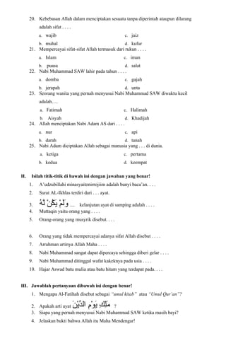 20. Kebebasan Allah dalam menciptakan sesuatu tanpa diperintah ataupun dilarang
adalah sifat . . . .
a. wajib
b. muhal
c. jaiz
d. kufur
21. Mempercayai sifat-sifat Allah termasuk dari rukun . . . .
a. Islam
b. puasa
c. iman
d. salat
22. Nabi Muhammad SAW lahir pada tahun . . . .
a. domba
b. jerapah
c. gajah
d. unta
23. Seorang wanita yang pernah menyusui Nabi Muhammad SAW diwaktu kecil
adalah….
a. Fatimah
b. Aisyah
c. Halimah
d. Khadijah
24. Allah menciptakan Nabi Adam AS dari . . . .
a. nur
b. darah
c. api
d. tanah
25. Nabi Adam diciptakan Allah sebagai manusia yang . . . di dunia.
a. ketiga
b. kedua
c. pertama
d. keempat
II. Isilah titik-titik di bawah ini dengan jawaban yang benar!
1. A’udzubillahi minasyaitonirrojiim adalah bunyi baca’an. . . .
2. Surat AL-Ikhlas terdiri dari . . . ayat.
3. ‫م‬ْ ‫ي‬ ‫ل‬َ‫ْم‬‫و‬َ‫ْم‬‫ن‬ْ ‫ي‬ ‫ك‬ُ‫ْن‬ ‫ي‬َ‫ْم‬‫ه‬ُ‫ْن‬ ‫ل‬ّ .... kelanjutan ayat di samping adalah . . . .
4. Muttaqin yaitu orang yang . . . .
5. Orang-orang yang musyrik disebut. . . .
6. Orang yang tidak mempercayai adanya sifat Allah disebut . . . .
7. Arrahman artinya Allah Maha . . . .
8. Nabi Muhammad sangat dapat dipercaya sehingga diberi gelar . . . .
9. Nabi Muhammad ditinggal wafat kakeknya pada usia . . . .
10. Hajar Aswad batu mulia atau batu hitam yang terdapat pada. . . .
III. Jawablah pertanyaan dibawah ini dengan benar!
1. Mengapa Al-Fatihah disebut sebagai “umul kitab” atau “Umul Qur’an”?
2. Apakah arti ayat ‫ك‬ِ ‫ي‬ ‫ل‬ِ ‫ي‬‫م‬َ‫ْم‬‫م‬ِ ‫ي‬‫و‬ْ ‫ي‬ ‫ي‬َ‫ْم‬‫ن‬َ‫ْم‬ ‫ي‬ْ ‫ي‬‫ِد‬ّ‫ْي‬‫ال‬ ?
3. Siapa yang pernah menyusui Nabi Muhammad SAW ketika masih bayi?
4. Jelaskan bukti bahwa Allah itu Maha Mendengar!
 