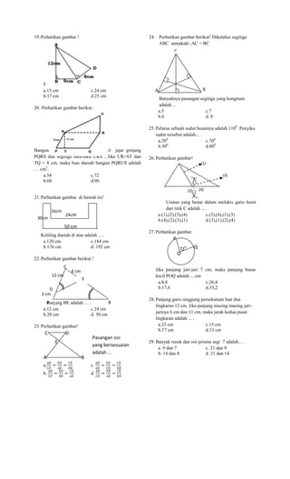 19. Perhatikan gambar !

24. Perhatikan gambar berikut! Diketahui segitiga
ABC samakaki ,AC = BC
C
A

Panjang AD adalah … .
a.15 cm
c.24 cm
b.17 cm
d.25 cm
20. Perhatikan gambar berikut :

Bangun PQRUS adalah gabungan dari jajar genjang
PQRS dan segitiga siku-siku URS , Jika UR=ST dan
TQ = 8 cm, maka luas daerah bangun PQRUS adalah
… cm2.
a.54
c.72
b.60
d.96

A

B
A
Banyaknya pasangan segitiga yang kongruen
adalah ...
a.5
c.7
b.6
d. 8

25. Pelurus sebuah sudut besarnya adalah 1100. Penyiku
sudut tersebut adalah... .
a.200
c.700
0
b.50
d.800
26. Perhatikan gambar!
(1)
(3)
(4)

(2)

21. Perhatikan gambar di bawah ini!
16cm
30cm

Urutan yang benar dalam melukis garis berat
dari titik C adalah ....
a.(1),(2),(3),(4)
c.(2),(4),(1),(3)
b.(4),(2),(3),(1)
d.(3),(1),(2),(4)

24cm

50 cm
Keliling daerah di atas adalah .....
a.120 cm
c.184 cm
b.176 cm
d. 192 cm

27. Perhatikan gambar:

P
0

72

Q

O
22. Perhatikan gambar berikut !
C
12 cm

Jika panjang jari-jari 7 cm, maka panjang busur
kecil POQ adalah ... cm
a.8,8
c.26,4
b.17,6
d.35,2

6 cm
E

D
3 cm
A
B
Panjang BE adalah … .
a.12 cm
c.24 cm
b.20 cm
d. 30 cm
23. Perhatikan gambar!

C

D
E

A

B

Pasangan sisi
yang bersesuaian
adalah ...

a.

c.

b.

d.

28. Panjang garis singgung persekutuan luar dua
lingkaran 12 cm. Jika panjang masing-masing jarijarinya 6 cm dan 11 cm, maka jarak kedua pusat
lingkaran adalah ... .
a.23 cm
c.15 cm
b.17 cm
d.13 cm
29. Banyak rusuk dan sisi prisma segi 7 adalah... .
a. 9 dan 7
c. 21 dan 9
b. 14 dan 8
d. 21 dan 14

 