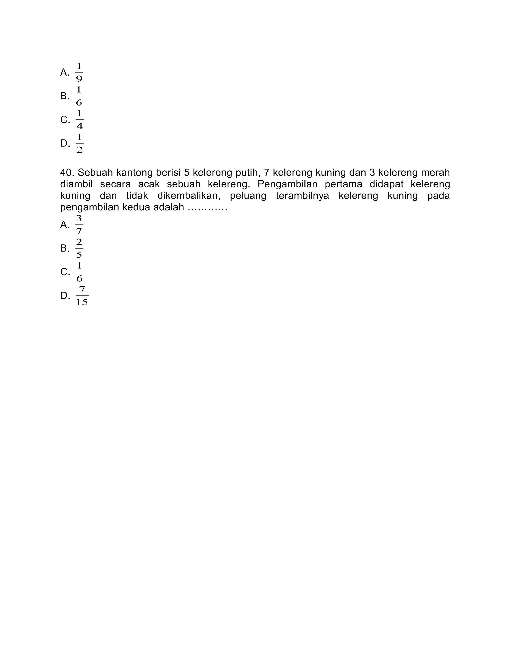 A.
9
1
B.
6
1
C.
4
1
D.
2
1
40. Sebuah kantong berisi 5 kelereng putih, 7 kelereng kuning dan 3 kelereng merah
diambil secara acak sebuah kelereng. Pengambilan pertama didapat kelereng
kuning dan tidak dikembalikan, peluang terambilnya kelereng kuning pada
pengambilan kedua adalah …………
A.
7
3
B.
5
2
C.
6
1
D.
15
7
 