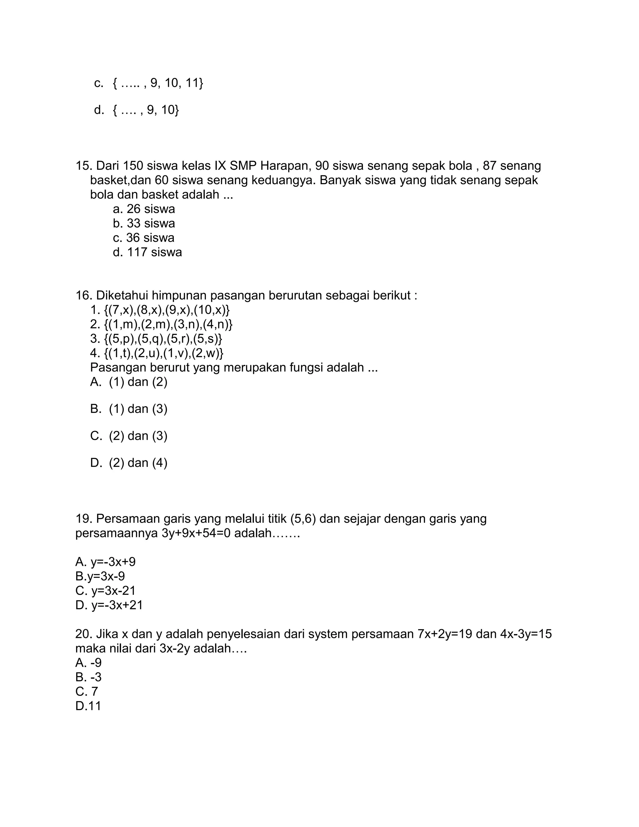 c. { ….. , 9, 10, 11}
d. { …. , 9, 10}
15. Dari 150 siswa kelas IX SMP Harapan, 90 siswa senang sepak bola , 87 senang
basket,dan 60 siswa senang keduangya. Banyak siswa yang tidak senang sepak
bola dan basket adalah ...
a. 26 siswa
b. 33 siswa
c. 36 siswa
d. 117 siswa
16. Diketahui himpunan pasangan berurutan sebagai berikut :
1. {(7,x),(8,x),(9,x),(10,x)}
2. {(1,m),(2,m),(3,n),(4,n)}
3. {(5,p),(5,q),(5,r),(5,s)}
4. {(1,t),(2,u),(1,v),(2,w)}
Pasangan berurut yang merupakan fungsi adalah ...
A. (1) dan (2)
B. (1) dan (3)
C. (2) dan (3)
D. (2) dan (4)
19. Persamaan garis yang melalui titik (5,6) dan sejajar dengan garis yang
persamaannya 3y+9x+54=0 adalah…….
A. y=-3x+9
B.y=3x-9
C. y=3x-21
D. y=-3x+21
20. Jika x dan y adalah penyelesaian dari system persamaan 7x+2y=19 dan 4x-3y=15
maka nilai dari 3x-2y adalah….
A. -9
B. -3
C. 7
D.11
 