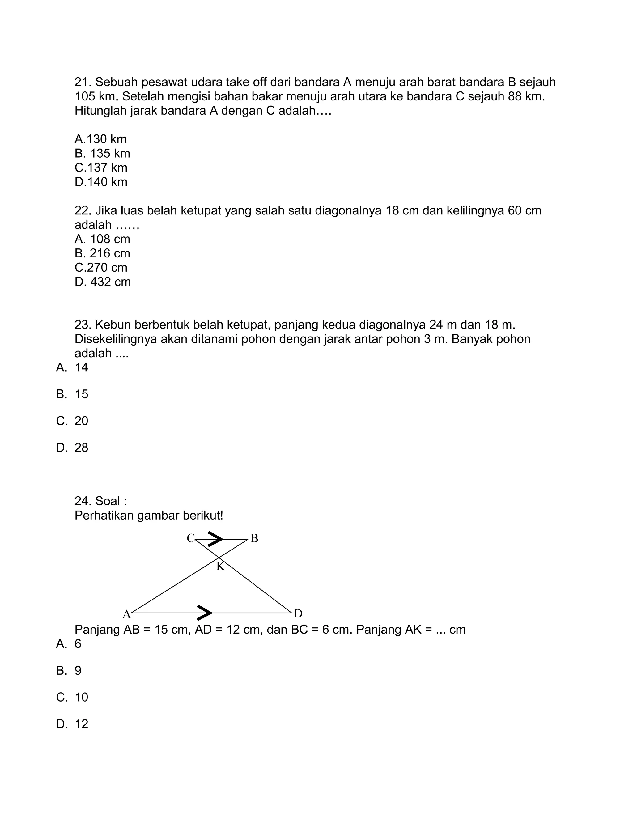 21. Sebuah pesawat udara take off dari bandara A menuju arah barat bandara B sejauh
105 km. Setelah mengisi bahan bakar menuju arah utara ke bandara C sejauh 88 km.
Hitunglah jarak bandara A dengan C adalah….
A.130 km
B. 135 km
C.137 km
D.140 km
22. Jika luas belah ketupat yang salah satu diagonalnya 18 cm dan kelilingnya 60 cm
adalah ……
A. 108 cm
B. 216 cm
C.270 cm
D. 432 cm
23. Kebun berbentuk belah ketupat, panjang kedua diagonalnya 24 m dan 18 m.
Disekelilingnya akan ditanami pohon dengan jarak antar pohon 3 m. Banyak pohon
adalah ....
A. 14
B. 15
C. 20
D. 28
24. Soal :
Perhatikan gambar berikut!
Panjang AB = 15 cm, AD = 12 cm, dan BC = 6 cm. Panjang AK = ... cm
A. 6
B. 9
C. 10
D. 12
A
BC
K
D
 