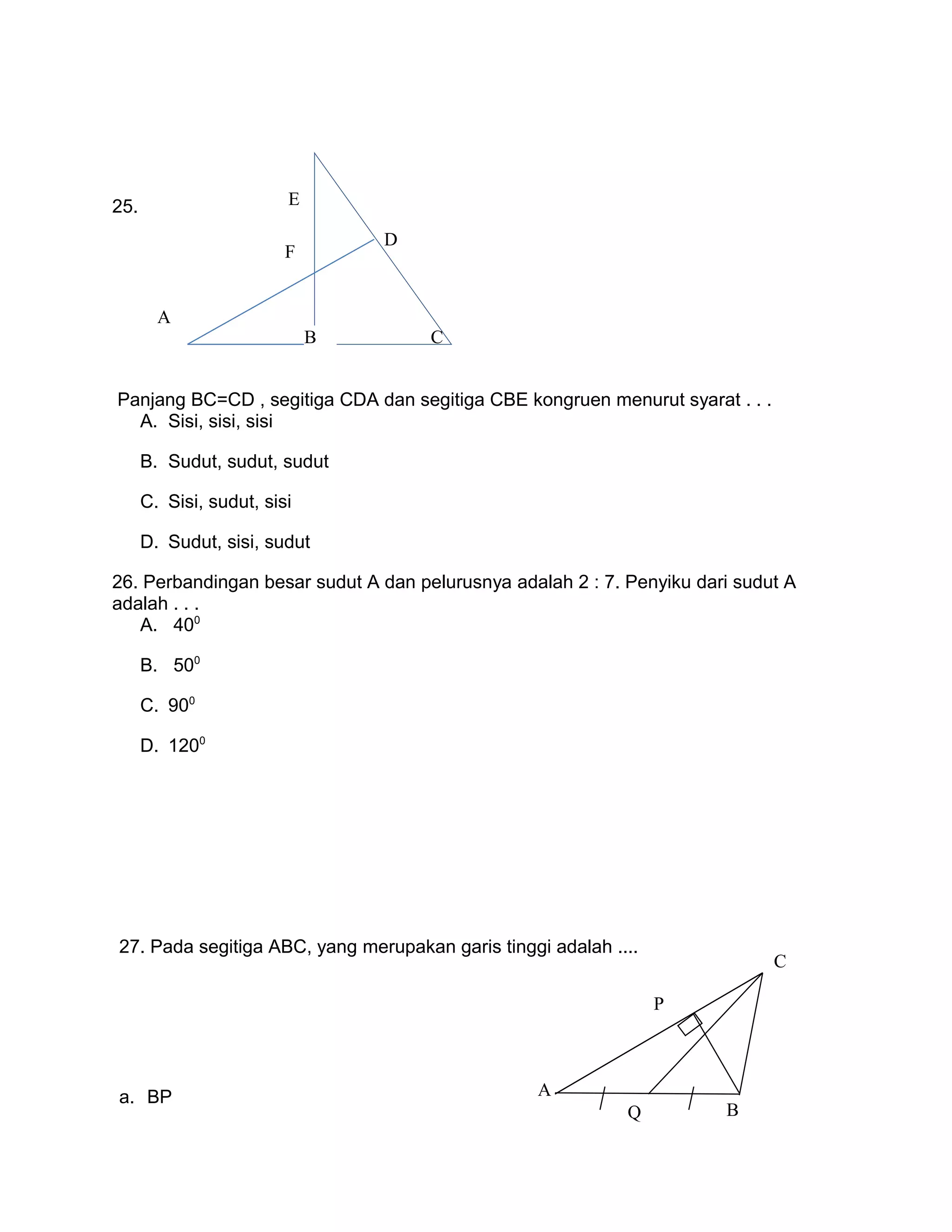 C
D
E
F
25.
Panjang BC=CD , segitiga CDA dan segitiga CBE kongruen menurut syarat . . .
A. Sisi, sisi, sisi
B. Sudut, sudut, sudut
C. Sisi, sudut, sisi
D. Sudut, sisi, sudut
26. Perbandingan besar sudut A dan pelurusnya adalah 2 : 7. Penyiku dari sudut A
adalah . . .
A. 400
B. 500
C. 900
D. 1200
27. Pada segitiga ABC, yang merupakan garis tinggi adalah ....
a. BP A
Q B
P
C
B
A
 