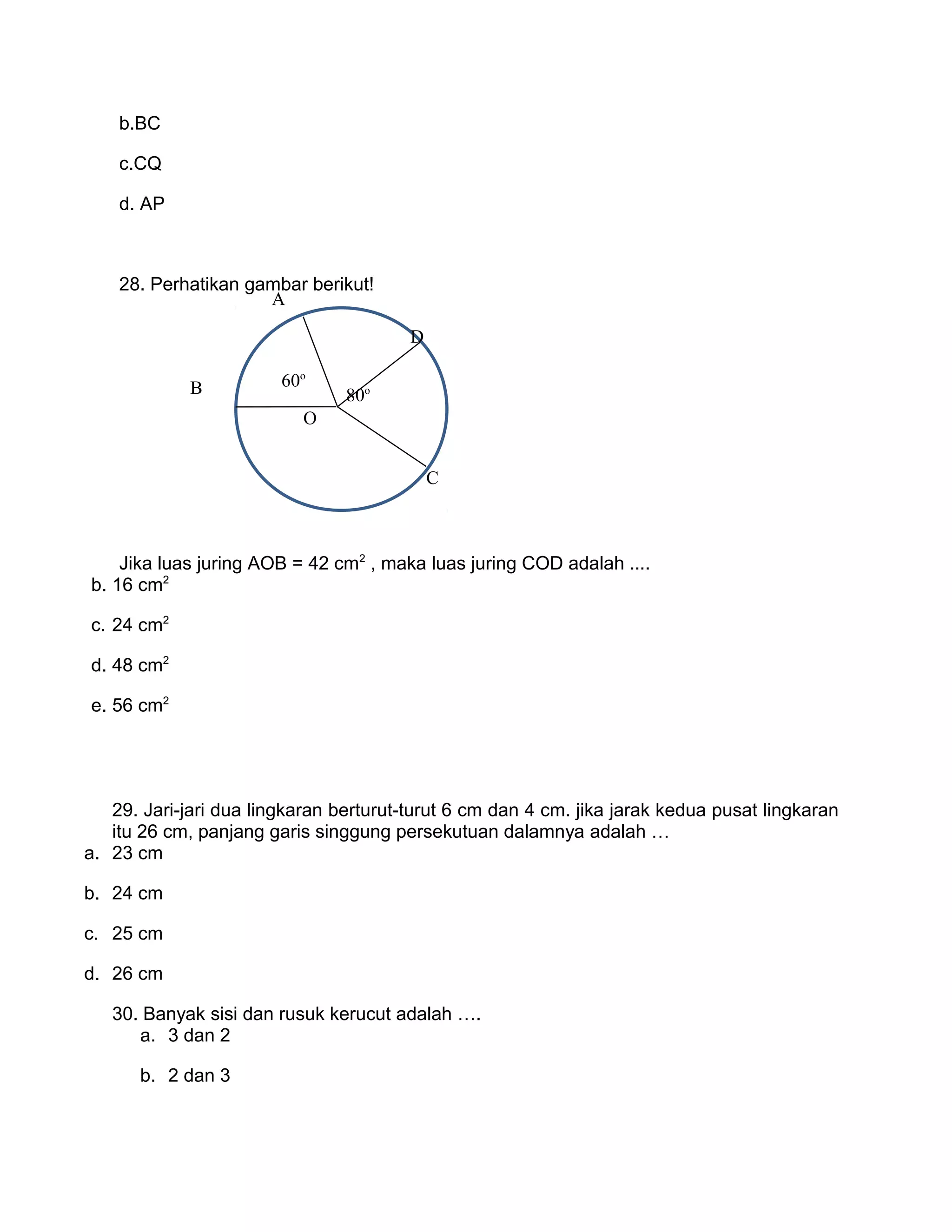 b.BC
c.CQ
d. AP
28. Perhatikan gambar berikut!
Jika luas juring AOB = 42 cm2
, maka luas juring COD adalah ....
b. 16 cm2
c. 24 cm2
d. 48 cm2
e. 56 cm2
29. Jari-jari dua lingkaran berturut-turut 6 cm dan 4 cm. jika jarak kedua pusat lingkaran
itu 26 cm, panjang garis singgung persekutuan dalamnya adalah …
a. 23 cm
b. 24 cm
c. 25 cm
d. 26 cm
30. Banyak sisi dan rusuk kerucut adalah ….
a. 3 dan 2
b. 2 dan 3
60o
80o
O
B
A
D
C
 