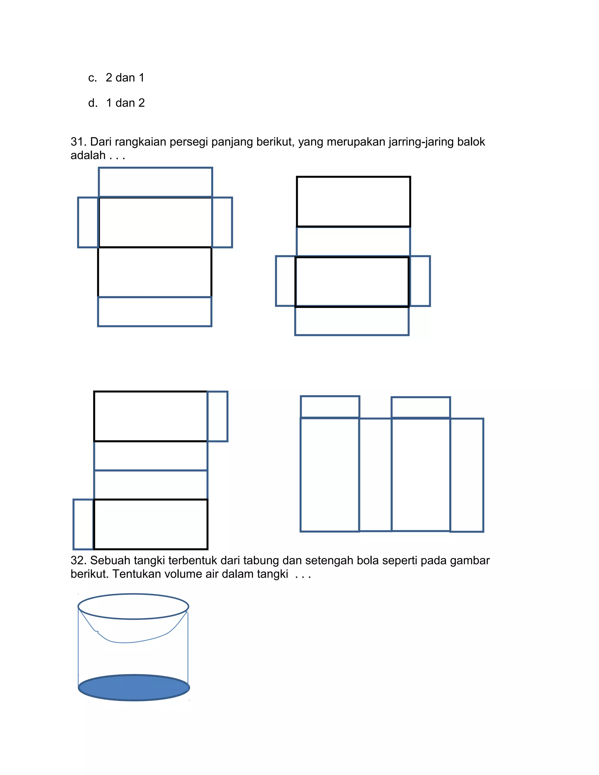 c. 2 dan 1
d. 1 dan 2
31. Dari rangkaian persegi panjang berikut, yang merupakan jarring-jaring balok
adalah . . .
32. Sebuah tangki terbentuk dari tabung dan setengah bola seperti pada gambar
berikut. Tentukan volume air dalam tangki . . .
 