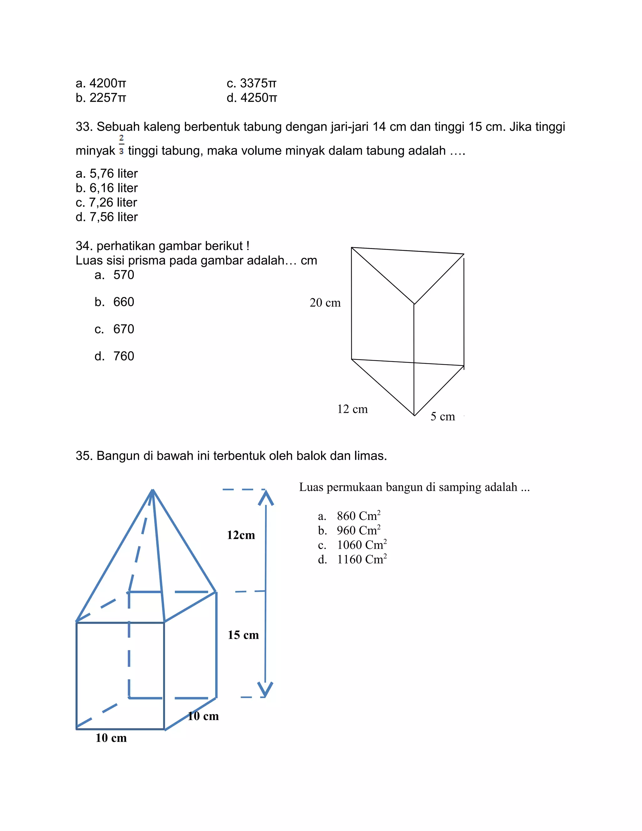 a. 4200π c. 3375π
b. 2257π d. 4250π
33. Sebuah kaleng berbentuk tabung dengan jari-jari 14 cm dan tinggi 15 cm. Jika tinggi
minyak tinggi tabung, maka volume minyak dalam tabung adalah ….
a. 5,76 liter
b. 6,16 liter
c. 7,26 liter
d. 7,56 liter
34. perhatikan gambar berikut !
Luas sisi prisma pada gambar adalah… cm
a. 570
b. 660
c. 670
d. 760
35. Bangun di bawah ini terbentuk oleh balok dan limas.
10 cm
10 cm
15 cm
12cm
Luas permukaan bangun di samping adalah ...
a. 860 Cm2
b. 960 Cm2
c. 1060 Cm2
d. 1160 Cm2
20 cm
12 cm
5 cm
 