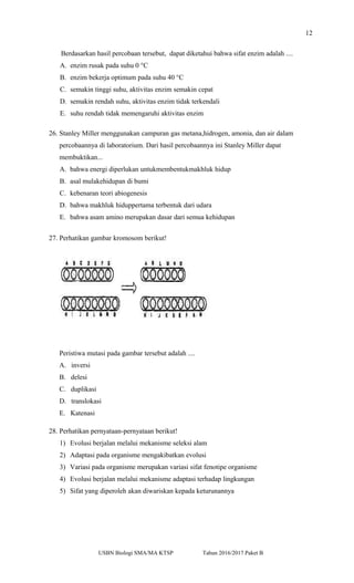12
Berdasarkan hasil percobaan tersebut, dapat diketahui bahwa sifat enzim adalah ....
A. enzim rusak pada suhu 0 °C
B. enzim bekerja optimum pada suhu 40 °C
C. semakin tinggi suhu, aktivitas enzim semakin cepat
D. semakin rendah suhu, aktivitas enzim tidak terkendali
E. suhu rendah tidak memengaruhi aktivitas enzim
26. Stanley Miller menggunakan campuran gas metana,hidrogen, amonia, dan air dalam
percobaannya di laboratorium. Dari hasil percobaannya ini Stanley Miller dapat
membuktikan...
A. bahwa energi diperlukan untukmembentukmakhluk hidup
B. asal mulakehidupan di bumi
C. kebenaran teori abiogenesis
D. bahwa makhluk hiduppertama terbentuk dari udara
E. bahwa asam amino merupakan dasar dari semua kehidupan
27. Perhatikan gambar kromosom berikut!
Peristiwa mutasi pada gambar tersebut adalah ....
A. inversi
B. delesi
C. duplikasi
D. translokasi
E. Katenasi
28. Perhatikan pernyataan-pernyataan berikut!
1) Evolusi berjalan melalui mekanisme seleksi alam
2) Adaptasi pada organisme mengakibatkan evolusi
3) Variasi pada organisme merupakan variasi sifat fenotipe organisme
4) Evolusi berjalan melalui mekanisme adaptasi terhadap lingkungan
5) Sifat yang diperoleh akan diwariskan kepada keturunannya
USBN Biologi SMA/MA KTSP Tahun 2016/2017 Paket B
 