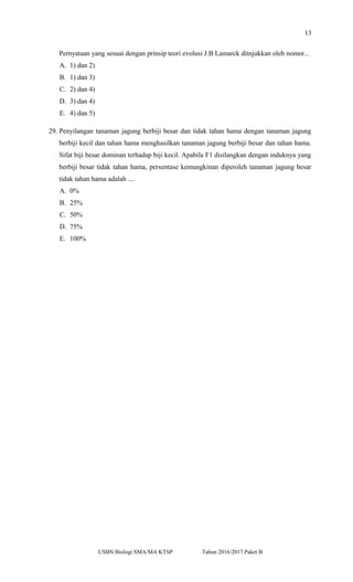 13
Pernyataan yang sesuai dengan prinsip teori evolusi J.B Lamarck ditnjukkan oleh nomor...
A. 1) dan 2)
B. 1) dan 3)
C. 2) dan 4)
D. 3) dan 4)
E. 4) dan 5)
29. Penyilangan tanaman jagung berbiji besar dan tidak tahan hama dengan tanaman jagung
berbiji kecil dan tahan hama menghasilkan tanaman jagung berbiji besar dan tahan hama.
Sifat biji besar dominan terhadap biji kecil. Apabila F1 disilangkan dengan induknya yang
berbiji besar tidak tahan hama, persentase kemungkinan diperoleh tanaman jagung besar
tidak tahan hama adalah ....
A. 0%
B. 25%
C. 50%
D. 75%
E. 100%
USBN Biologi SMA/MA KTSP Tahun 2016/2017 Paket B
 