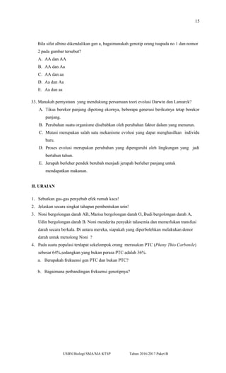 15
Bila sifat albino dikendalikan gen a, bagaimanakah genotip orang tuapada no 1 dan nomor
2 pada gambar tersebut?
A. AA dan AA
B. AA dan Aa
C. AA dan aa
D. Aa dan Aa
E. Aa dan aa
33. Manakah pernyataan yang mendukung persamaan teori evolusi Darwin dan Lamarck?
A. Tikus berekor panjang dipotong ekornya, beberapa generasi berikutnya tetap berekor
panjang.
B. Perubahan suatu organisme disebabkan oleh perubahan faktor dalam yang menurun.
C. Mutasi merupakan salah satu mekanisme evolusi yang dapat menghasilkan individu
baru.
D. Proses evolusi merupakan perubahan yang dipengaruhi oleh lingkungan yang jadi
bertahun tahun.
E. Jerapah berleher pendek berubah menjadi jerapah berleher panjang untuk
mendapatkan makanan.
II. URAIAN
1. Sebutkan gas-gas penyebab efek rumah kaca!
2. Jelaskan secara singkat tahapan pembentukan urin!
3. Noni bergolongan darah AB, Marisa bergolongan darah O, Budi bergolongan darah A,
Udin bergolongan darah B. Noni menderita penyakit talasemia dan memerlukan transfusi
darah secara berkala. Di antara mereka, siapakah yang diperbolehkan melakukan donor
darah untuk menolong Noni ?
4. Pada suatu populasi terdapat sekelompok orang merasakan PTC (Pheny Thio Carbonile)
sebesar 64%,sedangkan yang bukan perasa PTC adalah 36%.
a. Berapakah frekuensi gen PTC dan bukan PTC?
b. Bagaimana perbandingan frekuensi genotipnya?
USBN Biologi SMA/MA KTSP Tahun 2016/2017 Paket B
 