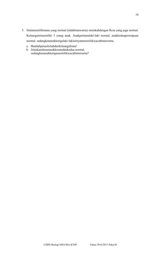 16
5. Sintamemilikimata yang normal (tidakbutawarna) menikahdengan Reza yang juga normal.
Keluargainimemiliki 3 orang anak. Anakpertamalaki-laki normal, anakkeduaperempuan
normal, sedangkananakketigalaki-lakiternyatamemilikicacatbutawarna.
a. BuatlahpetasilsilahdarikeluargaSinta!
b. Jelaskanalasananakkesatudankedua normal,
sedangkananakketigamemilikicacatbutawarna?
USBN Biologi SMA/MA KTSP Tahun 2016/2017 Paket B
 