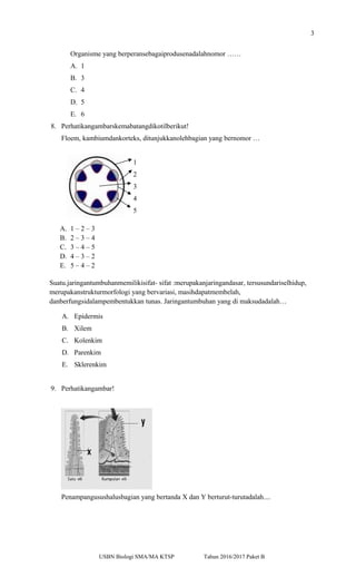 3
Organisme yang berperansebagaiprodusenadalahnomor ……
A. 1
B. 3
C. 4
D. 5
E. 6
8. Perhatikangambarskemabatangdikotilberikut!
Floem, kambiumdankorteks, ditunjukkanolehbagian yang bernomor …
1
2
3
4
5
A. 1 – 2 – 3
B. 2 – 3 – 4
C. 3 – 4 – 5
D. 4 – 3 – 2
E. 5 – 4 – 2
Suatu.jaringantumbuhanmemilikisifat- sifat :merupakanjaringandasar, tersusundariselhidup,
merupakanstrukturmorfologi yang bervariasi, masihdapatmembelah,
danberfungsidalampembentukkan tunas. Jaringantumbuhan yang di maksudadalah…
A. Epidermis
B. Xilem
C. Kolenkim
D. Parenkim
E. Sklerenkim
9. Perhatikangambar!
Penampangusushalusbagian yang bertanda X dan Y berturut-turutadalah....
USBN Biologi SMA/MA KTSP Tahun 2016/2017 Paket B
 