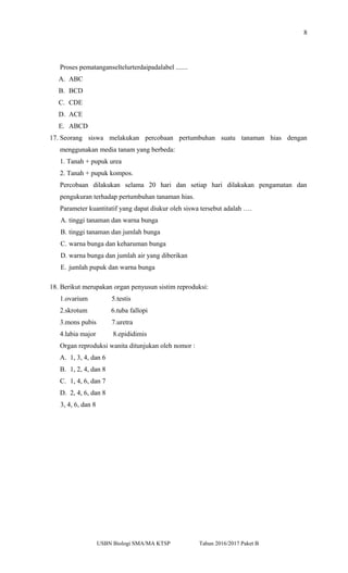 8
Proses pematanganseltelurterdaipadalabel .......
A. ABC
B. BCD
C. CDE
D. ACE
E. ABCD
17. Seorang siswa melakukan percobaan pertumbuhan suatu tanaman hias dengan
menggunakan media tanam yang berbeda:
1. Tanah + pupuk urea
2. Tanah + pupuk kompos.
Percobaan dilakukan selama 20 hari dan setiap hari dilakukan pengamatan dan
pengukuran terhadap pertumbuhan tanaman hias.
Parameter kuantitatif yang dapat diukur oleh siswa tersebut adalah ….
A. tinggi tanaman dan warna bunga
B. tinggi tanaman dan jumlah bunga
C. warna bunga dan keharuman bunga
D. warna bunga dan jumlah air yang diberikan
E. jumlah pupuk dan warna bunga
18. Berikut merupakan organ penyusun sistim reproduksi:
1.ovarium 5.testis
2.skrotum 6.tuba fallopi
3.mons pubis 7.uretra
4.labia major 8.epididimis
Organ reproduksi wanita ditunjukan oleh nomor :
A. 1, 3, 4, dan 6
B. 1, 2, 4, dan 8
C. 1, 4, 6, dan 7
D. 2, 4, 6, dan 8
3, 4, 6, dan 8
USBN Biologi SMA/MA KTSP Tahun 2016/2017 Paket B
 