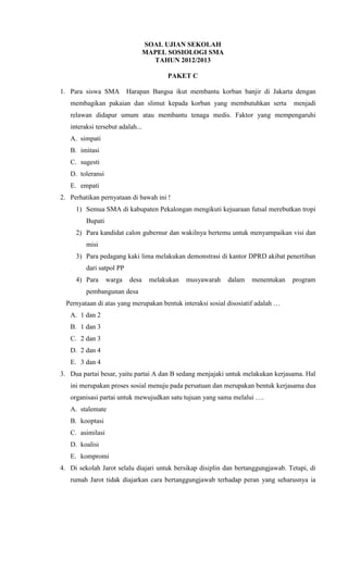 SOAL UJIAN SEKOLAH
                                  MAPEL SOSIOLOGI SMA
                                    TAHUN 2012/2013

                                        PAKET C

1. Para siswa SMA         Harapan Bangsa ikut membantu korban banjir di Jakarta dengan
   membagikan pakaian dan slimut kepada korban yang membutuhkan serta              menjadi
   relawan didapur umum atau membantu tenaga medis. Faktor yang mempengaruhi
   interaksi tersebut adalah...
   A. simpati
   B. imitasi
   C. sugesti
   D. toleransi
   E. empati
2. Perhatikan pernyataan di bawah ini !
     1) Semua SMA di kabupaten Pekalongan mengikuti kejuaraan futsal merebutkan tropi
         Bupati
     2) Para kandidat calon gubernur dan wakilnya bertemu untuk menyampaikan visi dan
         misi
     3) Para pedagang kaki lima melakukan demonstrasi di kantor DPRD akibat penertiban
         dari satpol PP
     4) Para      warga   desa     melakukan   musyawarah   dalam   menentukan    program
         pembangunan desa
  Pernyataan di atas yang merupakan bentuk interaksi sosial disosiatif adalah …
   A. 1 dan 2
   B. 1 dan 3
   C. 2 dan 3
   D. 2 dan 4
   E. 3 dan 4
3. Dua partai besar, yaitu partai A dan B sedang menjajaki untuk melakukan kerjasama. Hal
   ini merupakan proses sosial menuju pada persatuan dan merupakan bentuk kerjasama dua
   organisasi partai untuk mewujudkan satu tujuan yang sama melalui ….
   A. stalemate
   B. kooptasi
   C. asimilasi
   D. koalisi
   E. kompromi
4. Di sekolah Jarot selalu diajari untuk bersikap disiplin dan bertanggungjawab. Tetapi, di
   rumah Jarot tidak diajarkan cara bertanggungjawab terhadap peran yang seharusnya ia
 