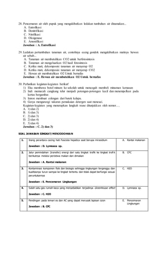 28. Pencemaran air oleh pupuk yang mengakibatkan ledakan tumbuhan air dinamakan...
A. Eutrofikasi
B. Denitrifikasi
C. Nitrifikasi
D. Oksigenase
E. Amonifikasi
Jawaban : A. Eutrofikasi
29. Ledakan pertumbuhan tanaman air, contohnya eceng gondok mengakibatkan matinya hewan
air sebab...
A. Tanaman air membutuhkan CO2 untuk berfotosintesis
B. Tanaman air mengeluarkan O2 hasil fotosintesis
C. Ketika mati, dekomposisi tanaman air menyerap O2
D. Ketika mati, dekomposisi tanaman air menyerap CO2
E. Hewan air membutuhkan O2 Untuk bernafas
Jawaban : E. Hewan air membutuhkan O2 Untuk bernafas
30. Perhatikan kegiatan-kegiatan berikut!
1) Elsa membawa botol minum ke sekolah untuk mencegah membeli minuman kemasan
2) Indi memecah cangkang telur menjadi potongan-potongan kecil dan menempelkan pada
kertas bergambar.
3) Imron membuat celengan dari batok kelapa.
4) Gesya mengurangi takaran pemakaian detergen saat mencuci.
Kegiatan-kegiatan yang menerapkan langkah reuse ditunjukkan oleh nomor….
A. 1) dan 2)
B. 1) dan 3)
C. 2) dan 3)
D. 2) dan 4)
E. 3) dan 4)
Jawaban : C. 2) dan 3)
SOAL JAWABAN SINGKAT/MENJODOHKA N
1. Inang perantara cacing hati Fasciola hepatica saat berupa mirasidium
Jawaban : D. Lymnaea sp.
A. Rantai makanan
2. Jalur pemindahan (transfer) energi dari satu tingkat trofik ke tingkat trofi k
berikutnya melalui peristiwa makan dan dimakan
Jawaban : A. Rantai makanan
B. CFC
3. Kontaminasi komponen fisik dan biologis sehingga lingkungan terganggu dan
kualitasnya turun sampai ke tingkat tertentu dan tidak dapat berfungsi sesuai
peruntukannya
Jawaban : E. Pencemaran Lingkungan
C. H2O
4. Salah satu gas rumah kaca yang menyebabkan terjadinya Greenhouse effect
Jawaban : C. H2O
D. Lymnaea sp.
5. Pendingan pada lemari es dan AC yang dapat merusak lapisan ozon
Jawaban : B. CFC
E. Pencemaran
Lingkungan
 