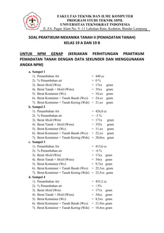 FAKULTAS TEKNIK DAN ILMU KOMPUTER
PROGRAM STUDI TEKNIK SIPIL
UNIVERSITAS TEKNOKRAT INDONESIA
Jl. ZA. Pagar Alam No. 9 -11 Labuhan Ratu, Kedaton, Bandar Lampung
SOAL PRAKTIKUM MEKANIKA TANAH II (PEMADATAN TANAH)
KELAS 19 A DAN 19 B
UNTUK NPM GENAP (KERJAKAN PERHITUNGAN PRAKTIKUM
PEMADATAN TANAH DENGAN DATA SEKUNDER DAN MENGGUNAKAN
ANGKA NPM)
a. Sampel 1
1). Penambahan Air = 440 cc
2). % Penambahan air = 0 %
3). Berat Mold (Wm) = 17xx gram
4). Berat Tanah + Mold (Wms) = 35xx gram
5). Berat Kontainer (Wc) = 10,xx gram
6). Berat Kontainer + Tanah Basah (Wcs) = 24,xx gram
7). Berat Kontainer + Tanah Kering (Wds) = 21,xx gram
b. Sampel 2
1). Penambahan Air = 426,8 cc
2). % Penambahan air = -3 %
3). Berat Mold (Wm) = 171x gram
4). Berat Tanah + Mold (Wms) = 355x gram
5). Berat Kontainer (Wc) = 11,xx gram
6). Berat Kontainer + Tanah Basah (Wcs) = 22,xx gram
7). Berat Kontainer + Tanah Kering (Wds) = 20,0xx gram
c. Sampel 3
1). Penambahan Air = 413,6 cc
2). % Penambahan air = -6 %
3). Berat Mold (Wm) = 17xx gram
4). Berat Tanah + Mold (Wms) = 34xx gram
5). Berat Kontainer (Wc) = 9,7xx gram
6). Berat Kontainer + Tanah Basah (Wcs) = 25,3xx gram
7). Berat Kontainer + Tanah Kering (Wds) = 22,5xx gram
d. Sampel 4
1). Penambahan Air = 453,2 cc
2). % Penambahan air = +3%
3). Berat Mold (Wm) = 171x gram
4). Berat Tanah + Mold (Wms) = 34xx gram
5). Berat Kontainer (Wc) = 8,5xx gram
6). Berat Kontainer + Tanah Basah (Wcs) = 21,9xx gram
7). Berat Kontainer + Tanah Kering (Wds) = 18,4xx gram
 