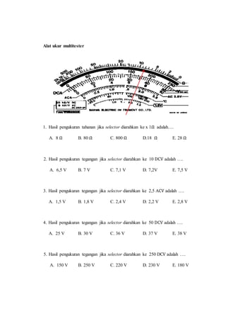 Alat ukur multitester
1. Hasil pengukuran tahanan jika selector diarahkan ke x 1Ω adalah….
A. 8 Ω B. 80 Ω C. 800 Ω D.18 Ω E. 28 Ω
2. Hasil pengukuran tegangan jika selector diarahkan ke 10 DCV adalah ….
A. 6,5 V B. 7 V C. 7,1 V D. 7,2V E. 7,5 V
3. Hasil pengukuran tegangan jika selector diarahkan ke 2,5 ACV adalah ….
A. 1,5 V B. 1,8 V C. 2,4 V D. 2,2 V E. 2,8 V
4. Hasil pengukuran tegangan jika selector diarahkan ke 50 DCV adalah ….
A. 25 V B. 30 V C. 36 V D. 37 V E. 38 V
5. Hasil pengukuran tegangan jika selector diarahkan ke 250 DCV adalah ….
A. 150 V B. 250 V C. 220 V D. 230 V E. 180 V
 