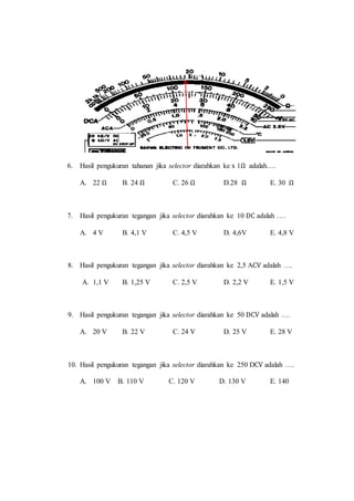 6. Hasil pengukuran tahanan jika selector diarahkan ke x 1Ω adalah….
A. 22 Ω B. 24 Ω C. 26 Ω D.28 Ω E. 30 Ω
7. Hasil pengukuran tegangan jika selector diarahkan ke 10 DC adalah ….
A. 4 V B. 4,1 V C. 4,5 V D. 4,6V E. 4,8 V
8. Hasil pengukuran tegangan jika selector diarahkan ke 2,5 ACV adalah ….
A. 1,1 V B. 1,25 V C. 2,5 V D. 2,2 V E. 1,5 V
9. Hasil pengukuran tegangan jika selector diarahkan ke 50 DCV adalah ….
A. 20 V B. 22 V C. 24 V D. 25 V E. 28 V
10. Hasil pengukuran tegangan jika selector diarahkan ke 250 DCV adalah ….
A. 100 V B. 110 V C. 120 V D. 130 V E. 140
 