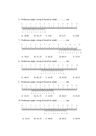 6. Pembacaan jangka sorong di bawah ini adalah …………. mm
A. 20,90 B. 25, 25 C. 2,45 D. 2,15 E. 2,90
7. Pembacaan jangka sorong di bawah ini adalah …………. mm
A. 70,15 B. 71, 25 C. 82,25 D. 89,15 E. 75,15
8. Pembacaan jangka sorong di bawah ini adalah …………. mm
A. 40,15 B. 40, 25 C. 41,45 D. 42,30 E. 42,15
9. Pembacaan jangka sorong di bawah ini adalah …………. mm
A. 21,15 B. 21, 25 C. 21,95 D. 20,15 E. 25,15
10. Pembacaan jangka sorong di bawah ini adalah …………. mm
A. 39,15 B. 39, 25 C. 49,45 D. 49,15 E. 49,70
12
0 1 2 3 4 5 6 7 8 9 10
2 3 4 5 6 7 8 9 10 110 1
0 122 3 4 5 6 7 8 9 10 11
0 1 2 3 4 5 6 7 8 9 10
1
12
0 1 2 3 4 5 6 7 8 9 10
2 3 4 5 6 7 8 9 10 110 1
12
0 1 2 3 4 5 6 7 8 9 10
2 3 4 5 6 7 8 9 10 110 1
12
0 1 2 3 4 5 6 7 8 9 10
2 3 4 5 6 7 8 9 10 110 1
 