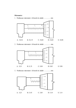 Micrometer
1. Pembacaan micrometer di bawah ini adalah …………. mm
A. 10,34 B. 10, 35 C. 10,84 D. 10,85 E. 10,90
2. Pembacaan micrometer di bawah ini adalah …………. mm
A. 9,33 B. 9, 35 C. 9,84 D. 9,85 E. 9,90
3. Pembacaan micrometer di bawah ini adalah …………. mm
A. 5,23 B. 5, 03 C. 3,05 D. 3,10 E. 3,15
 