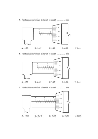 4. Pembacaan micrometer di bawah ini adalah …………. mm
A. 5,35 B. 5, 45 C. 5,93 D. 6,35 E. 6,45
5. Pembacaan micrometer di bawah ini adalah …………. mm
A. 5,37 B. 6, 45 C. 7,97 D. 8,38 E. 6,45
6. Pembacaan micrometer di bawah ini adalah …………. mm
A. 10,37 B. 10, 45 C. 10,87 D. 10,38 E. 10,95
 