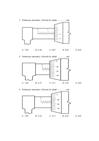 7. Pembacaan micrometer di bawah ini adalah …………. mm
A. 7,05 B. 8, 06 C. 8,07 D. 8,56 E. 9,95
8. Pembacaan micrometer di bawah ini adalah …………. mm
A. 3,05 B. 2, 67 C. 2,17 D. 3,56 E. 4,95
9. Pembacaan micrometer di bawah ini adalah …………. mm
A. 3,05 B. 3, 65 C. 3,17 D. 4,42 E. 4,95
 