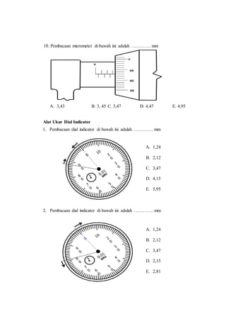 10. Pembacaan micrometer di bawah ini adalah …………. mm
A. 3,43 B. 3, 45 C. 3,47 D. 4,47 E. 4,95
Alat Ukur Dial Indicator
1. Pembacaan dial indicator di bawah ini adalah …………. mm
2. Pembacaan dial indicator di bawah ini adalah …………. mm
A. 1,24
B. 2,12
C. 3,47
D. 4,15
E. 5,95
A. 1,24
B. 2,12
C. 3,47
D. 2,15
E. 2,81
 