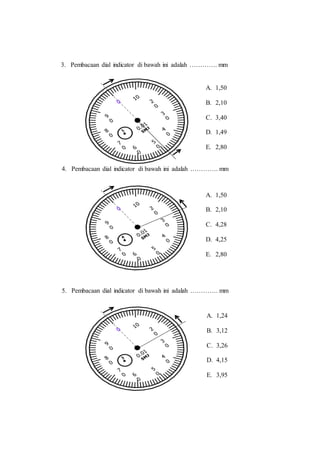 3. Pembacaan dial indicator di bawah ini adalah …………. mm
4. Pembacaan dial indicator di bawah ini adalah …………. mm
5. Pembacaan dial indicator di bawah ini adalah …………. mm
A. 1,50
B. 2,10
C. 3,40
D. 1,49
E. 2,80
A. 1,50
B. 2,10
C. 4,28
D. 4,25
E. 2,80
A. 1,24
B. 3,12
C. 3,26
D. 4,15
E. 3,95
 