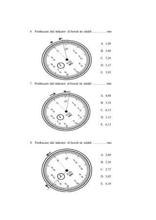 6. Pembacaan dial indicator di bawah ini adalah …………. mm
7. Pembacaan dial indicator di bawah ini adalah …………. mm
8. Pembacaan dial indicator di bawah ini adalah …………. mm
A. 1,08
B. 3,08
C. 3,26
D. 3,15
E. 3,95
A. 4,08
B. 3,18
C. 6,15
D. 3,15
E. 6,13
A. 2,08
B. 2,28
C. 2,72
D. 3,05
E. 6,10
 