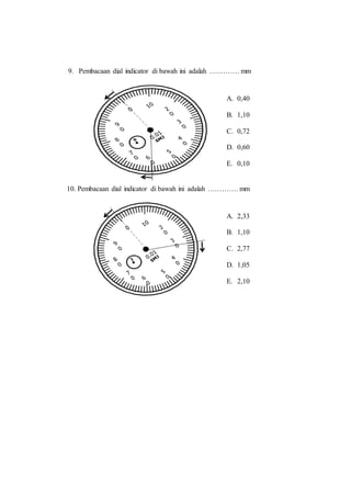 9. Pembacaan dial indicator di bawah ini adalah …………. mm
10. Pembacaan dial indicator di bawah ini adalah …………. mm
A. 0,40
B. 1,10
C. 0,72
D. 0,60
E. 0,10
A. 2,33
B. 1,10
C. 2,77
D. 1,05
E. 2,10
 