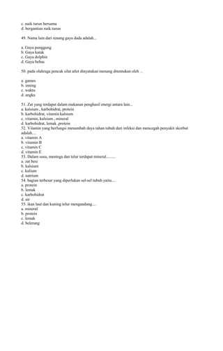 c. naik turun bersama
d. bergantian naik turun

49. Nama lain dari renang gaya dada adalah...

a. Gaya punggung
b. Gaya katak
c. Gaya dolphin
d. Gaya bebas

50. pada olahraga pencak silat atlet dinyatakan menang ditentukan oleh ...

a. games
b. inning
c. waktu
d. angka

51. Zat yang terdapat dalam makanan penghasil energi antara lain...
a. kalsium , karbohidrat, protein
b. karbohidrat, vitamin kalsium
c. vitamin, kalsium , mineral
d. karbohidrat, lemak ,protein
52. Vitamin yang berfungsi menambah daya tahan tubuh dari infeksi dan mencegah penyakit skorbut
adalah....
a. vitamin A
b. vitamin B
c. vitamin C
d. vitamin E
53. Dalam susu, mentega dan telur terdapat mineral.........
a. zat besi
b. kalsium
c. kalium
d. natrium
54. bagian terbesar yang diperlukan sel-sel tubuh yaitu....
a. protein
b. lemak
c. karbohidrat
d. air
55. ikan laut dan kuning telur mengandung....
a. mineral
b. protein
c. lemak
d. belerang
 