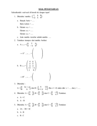 SOAL PENGETAHUAN
Selesaikanlah soal-soal di bawah ini dengan tepat!
1. Diketahui matriks: (
1 6 8
−2 5 9
)
a. Banyak baris = ….
Baris kolom = ….
b. Elemen a23 = ….
Elemen a31 = ….
Elemen a21 = ….
c. Jenis matriks tersebut adalah matriks ….
2. Tentukan transpos dari matriks berikut:
a. A 2 x 3 = (
5 7 3
3 −1 4
)
→ AT
…. z …… =
( )
b. B 5 x 2 =
(
4 6
2 5
4 3
−3 −1
1 0 )
→ BT
…. z …… = ( )
3. Diketahui :
A = [
4 3𝑥 − 𝑦
8 6
], dan B = [
4 12
𝑥 + 𝑦 6
]. Jika A = B, maka nilai x = …. dan y = ….
4. Diketahui A = [
3 1
4 2
], B = [
6 2
7 5
], dan C = [
5 −2
3 4
]. Tentukan:
a. A + C
b. A – B
5. Diketahui A = [
3 1
4 2
], B = [
6 2
7 5
], dan C = [
5 −2
3 4
]. Tentukan:
a. 2A – 3B + 4C
b. A . B
c. B . C
 