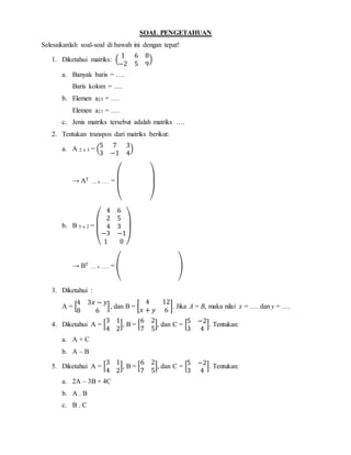 SOAL PENGETAHUAN
Selesaikanlah soal-soal di bawah ini dengan tepat!
1. Diketahui matriks: (
1 6 8
−2 5 9
)
a. Banyak baris = ….
Baris kolom = ….
b. Elemen a23 = ….
Elemen a21 = ….
c. Jenis matriks tersebut adalah matriks ….
2. Tentukan transpos dari matriks berikut:
a. A 2 x 3 = (
5 7 3
3 −1 4
)
→ AT
…. z …… =
( )
b. B 5 x 2 =
(
4 6
2 5
4 3
−3 −1
1 0 )
→ BT
…. z …… = ( )
3. Diketahui :
A = [
4 3𝑥 − 𝑦
8 6
], dan B = [
4 12
𝑥 + 𝑦 6
]. Jika A = B, maka nilai x = …. dan y = ….
4. Diketahui A = [
3 1
4 2
], B = [
6 2
7 5
], dan C = [
5 −2
3 4
]. Tentukan:
a. A + C
b. A – B
5. Diketahui A = [
3 1
4 2
], B = [
6 2
7 5
], dan C = [
5 −2
3 4
]. Tentukan:
a. 2A – 3B + 4C
b. A . B
c. B . C
 