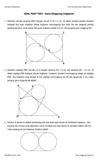 Soal dan Pembahasan                                                      Post Test Non-Rutin Matematika


                         SOAL POST TEST : Garis Singgung Lingkaran


1. Diketahui persegi panjang ABCD dengan ukuran 8 cm x 6 cm. Di dalam persegi panjang tersebut
   terdapat dua buah lingkaran Setiap lingkaran menyinggung dua buah sisi dan diagonal persegi
   panjang tersebut. Jarak kedua titik pusat lingkaran adalah 4,5 cm. Jika panjang garis singgung PQ !

                         D                                         C




                                        P
                                                  Q




                         A                                         B

2. Diketahui segitiga PQR siku-siku di Q dengan panjang PQ = 9 cm dan panjang QR = 12 cm. Di
   dalam segitiga PQR terdapat sebuah lingkaran. Lingkaran tersebut menyinggung ketiga sisi segitiga
   PQR. Jika lingkaran yang berada di luar segitiga menyinggung sisi PR dan berjari-jari 2 cm, maka
   panjang garis singgung AB adalah …

                 P             B




                     A




                Q                                             R

3. Gambar di bawah ini adalah penampang dari dua buah pipa saluran air berbentuk lingkaran. Jika
   panjang tali minimal yang diperlukan untuk mengikat dua pipa saluran air tersebut adalah 360 cm,
   maka panjang jari-jari lingkaran tersebut adalah …




Ogi Meita Utami, S.Pd.                                                            Garis Singgung Lingkaran
 