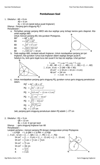 Soal dan Pembahasan                                                            Post Test Non-Rutin Matematika


                                                    Pembahasan Soal

1. Diketahui : AB = 8 cm
               AD = 6 cm
               KL = 4,5 cm (jarak kedua pusat lingkaran)
   Ditanya : Panjang garis singgung PQ ?
   Penyelesaian :
       a. Perhatikan persegi panjang ABCD ada dua segitiga yang terbagi karena garis diagonal. Kita
          ambil segitiga ABD.                                          D
          Untuk mencari panjang BD, kita gunakan Phytagoras.
          BD2       = AB2 + AD2
          BD        = 𝐴𝐵2 + 𝐴𝐷2
            BD           =    (82 + 62 ) 𝑐𝑚2
            BD       = (64 + 36) 𝑐𝑚2
            BD       = 100 𝑐𝑚2 = 10 cm                                          A                         B
       b.   Pada segitiga ABD, terdapat sebuah lingkaran. Untuk mendapatkan panjang jari-jari
            lingkaran, kita gunakan rumus luas lingkaran dalam segitiga dengan pusat K.
            Sebelum itu, tarik garis tegak lurus dari pusat K ke tiap sisi segitiga. Lihat gambar!
                  D
                                                       L ∆ ABD = L ∆ ABK + L ∆ BDK + L ∆ ADK
                                                     . AD . AB = ( . r . AB) + ( . r . BD) + ( . r . AD)
                                                . 6 cm . 8 cm = r (AB + BD + AD)
                                                        24 cm2 = r (8 cm + 10 cm + 6 cm)
                       K
                                                        48 cm2 = 24r cm
                                                              r = 2 cm  r = R
                 A                       B
       c.   Untuk mendapatkan panjang garis singgung PQ, gunakan rumus garis singgung persekutuan
            dalam.
                       PQ2 = KL2 – (R + r)2
                             PQ =     𝐾𝐿2 − (𝑅 + 𝑟)2

                             PQ =     (4,5 𝑐𝑚)2 − (2 𝑐𝑚 + 2 𝑐𝑚)2
                                      9        2
                             PQ =     (2 𝑐𝑚) − 16𝑐𝑚2
                                      81
                             PQ =     4
                                         −    16 𝑐𝑚2
                                      81−64
                             PQ =       4
                                                   𝑐𝑚2
                       PQ =  17 cm
            Jadi, panjang garis singgung persekutuan dalam PQ adalah  17 cm


2. Diketahui : PQ = 9 cm
                QR = 12 cm
                BL = 2 cm  jari-jari kecil
   Ditanya : garis singgung lingkaran luar AB
   Penyelesaian :
   Langkah pertama ; mencari panjang PR dengan menggunakan prinsip Phytagoras
          L ∆ PQR = L ∆ QRK + L ∆ PRK + L ∆ PQK
    . 9 cm . 12 cm = ( . r . QR) + ( . r . PR) + ( . r . PQ)         P
             54 cm2 = ( . r . 9 cm) + ( . r . 12 cm) + ( . r . 15 cm)     B
             54 cm2 = 2r cm + 2 r cm + 2 rcm
                       9        12        15
                                                                               L                                P




                                                                                                                Q
                                                                                                                    A
                                                                                                                        B




                                                                                                                            R




                                                                           A
             54 cm2 = 2 r cm
                             36                                                                                                   P




                                                                                                                                  Q
                                                                                                                                      A
                                                                                                                                          B




                                                                                                                                              R




                                                                                P       B



                                                                                    A




                                                                               Q            R




             54 cm2 = 18r cm                                                                    K
                             54 𝑐𝑚2
             R           =   18 𝑐𝑚
                                                                                                P




                                                                                                Q
                                                                                                    A
                                                                                                        B




                                                                                                            R




             R           = 3 cm                                            Q                                                                      R


Ogi Meita Utami, S.Pd.                                                                                                          Garis Singgung Lingkaran
 