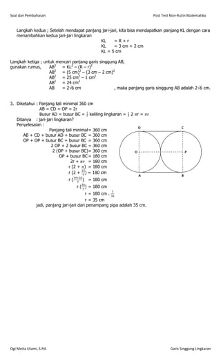 Soal dan Pembahasan                                                                                               Post Test Non-Rutin Matematika


   Langkah kedua ; Setelah mendapat panjang jari-jari, kita bisa mendapatkan panjang KL dengan cara
   menambahkan kedua jari-jari lingkaran
                                           KL      =R+r
                                           KL      = 3 cm + 2 cm
                                           KL = 5 cm

Langkah ketiga ; untuk mencari panjang garis singgung AB,
gunakan rumus,      AB2 = KL2 – (R – r)2
                    AB2 = (5 cm)2 – (3 cm – 2 cm)2
                    AB2 = 25 cm2 – 1 cm2
                    AB2 = 24 cm2
                    AB   = 26 cm                   , maka panjang garis singgung AB adalah 26 cm.


3. Diketahui : Panjang tali minimal 360 cm
               AB = CD = OP = 2r
               Busur AD = busur BC =  keliling lingkaran =  2 𝜋r = 𝜋𝑟
   Ditanya : jari-jari lingkaran?
   Penyelesaian :
                                                                  D                                                               C
                    Panjang tali minimal = 360 cm
       AB + CD + busur AD + busur BC = 360 cm
                                                                                  P           B                                   P       B



                                                                                      A                                               A




                                                                                  Q                       R                       Q           R




       OP + OP + busur BC + busur BC = 360 cm
                     2 OP + 2 busur BC = 360 cm
                      2 (OP + busur BC) = 360 cm                O                                                                                 P
                          OP + busur BC = 180 cm                  P       B
                                                                                                                                                  P       B




                                2r + 𝜋𝑟 = 180 cm
                                                                      A
                                                                                                                                                      A




                                                                  Q           R
                                                                                                                                                  Q           R




                               r (2 + 𝜋) = 180 cm
                                      22
                               r (2 + 7 ) = 180 cm
                                                                                  A                                               B
                                    14+22
                               r(     7
                                          )   = 180 cm                                    P




                                                                                          Q
                                                                                                  A
                                                                                                      B




                                                                                                              R
                                                                                                                                  P




                                                                                                                                  Q
                                                                                                                                      A
                                                                                                                                          B




                                                                                                                                              R




                                         36
                                      r (7)   = 180 cm
                                                         7
                                           r = 180 cm . 36
                                           r = 35 cm
               jadi, panjang jari-jari dari penampang pipa adalah 35 cm.




Ogi Meita Utami, S.Pd.                                                                                                     Garis Singgung Lingkaran
 