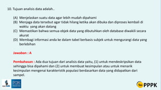 10. Tujuan analisis data adalah..
(A) Menjelaskan suatu data agar lebih mudah dipahami
(B) Menjaga data tersebut agar tidak hilang ketika akan dibuka dan diproses kembali di
waktu yang akan datang
(C) Memastikan bahwa semua objek data yang dibutuhkan oleh database diwakili secara
akurat
(D) Membagi informasi anda ke dalam tabel berbasis subjek untuk mengurangi data yang
berlebihan
Jawaban : A
Pembahasan : Ada dua tujuan dari analisis data yaitu, (1) untuk mendeskripsikan data
sehingga bisa dipahami dan (2) untuk membuat kesimpulan atau untuk menarik
kesimpulan mengenai karakteristik populasi berdasarkan data yang didapatkan dari
sampel.
 