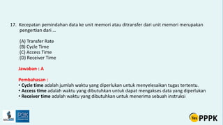 17. Kecepatan pemindahan data ke unit memori atau ditransfer dari unit memori merupakan
pengertian dari …
(A) Transfer Rate
(B) Cycle Time
(C) Access Time
(D) Receiver Time
Jawaban : A
Pembahasan :
• Cycle time adalah jumlah waktu yang diperlukan untuk menyelesaikan tugas tertentu.
• Access time adalah waktu yang dibutuhkan untuk dapat mengakses data yang diperlukan
• Receiver time adalah waktu yang dibutuhkan untuk menerima sebuah instruksi
 