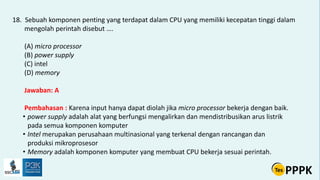 18. Sebuah komponen penting yang terdapat dalam CPU yang memiliki kecepatan tinggi dalam
mengolah perintah disebut ….
(A) micro processor
(B) power supply
(C) intel
(D) memory
Jawaban: A
Pembahasan : Karena input hanya dapat diolah jika micro processor bekerja dengan baik.
• power supply adalah alat yang berfungsi mengalirkan dan mendistribusikan arus listrik
pada semua komponen komputer
• Intel merupakan perusahaan multinasional yang terkenal dengan rancangan dan
produksi mikroprosesor
• Memory adalah komponen komputer yang membuat CPU bekerja sesuai perintah.
 
