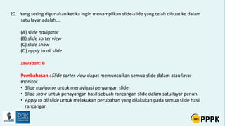 20. Yang sering digunakan ketika ingin menampilkan slide-slide yang telah dibuat ke dalam
satu layar adalah….
(A) slide navigator
(B) slide sorter view
(C) slide show
(D) apply to all slide
Jawaban: B
Pembahasan : Slide sorter view dapat memunculkan semua slide dalam atau layar
monitor.
• Slide navigator untuk menavigasi penyangan slide.
• Slide show untuk penayangan hasil sebuah rancangan slide dalam satu layar penuh.
• Apply to all slide untuk melakukan perubahan yang dilakukan pada semua slide hasil
rancangan
 