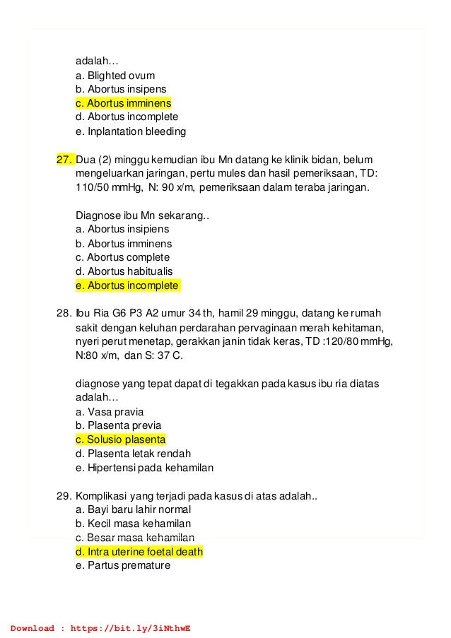adalah…
a. Blighted ovum
b. Abortus insipens
c. Abortus imminens
d. Abortus incomplete
e. Inplantation bleeding
27. Dua (2) minggu kemudian ibu Mn datang ke klinik bidan, belum
mengeluarkan jaringan, pertu mules dan hasil pemeriksaan, TD:
110/50 mmHg, N: 90 x/m, pemeriksaan dalam teraba jaringan.
Diagnose ibu Mn sekarang..
a. Abortus insipiens
b. Abortus imminens
c. Abortus complete
d. Abortus habitualis
e. Abortus incomplete
28. Ibu Ria G6 P3 A2 umur 34 th, hamil 29 minggu, datang ke rumah
sakit dengan keluhan perdarahan pervaginaan merah kehitaman,
nyeri perut menetap, gerakkan janin tidak keras, TD :120/80 mmHg,
N:80 x/m, dan S: 37 C.
diagnose yang tepat dapat di tegakkan pada kasus ibu ria diatas
adalah…
a. Vasa pravia
b. Plasenta previa
c. Solusio plasenta
d. Plasenta letak rendah
e. Hipertensi pada kehamilan
29. Komplikasi yang terjadi pada kasus di atas adalah..
a. Bayi baru lahir normal
b. Kecil masa kehamilan
c. Besar masa kehamilan
d. Intra uterine foetal death
e. Partus premature
Download : https://bit.ly/3iNthwE
 