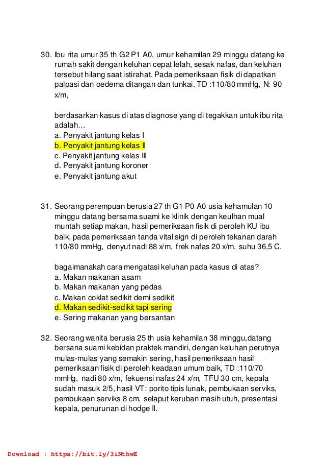30. Ibu rita umur 35 th G2 P1 A0, umur kehamilan 29 minggu datang ke
rumah sakit dengan keluhan cepat lelah, sesak nafas, dan keluhan
tersebut hilang saat istirahat. Pada pemeriksaan fisik di dapatkan
palpasi dan oedema ditangan dan tunkai. TD :110/80 mmHg, N: 90
x/m,
berdasarkan kasus di atas diagnose yang di tegakkan untuk ibu rita
adalah…
a. Penyakit jantung kelas I
b. Penyakit jantung kelas II
c. Penyakit jantung kelas III
d. Penyakit jantung koroner
e. Penyakit jantung akut
31. Seorang perempuan berusia 27 th G1 P0 A0 usia kehamulan 10
minggu datang bersama suami ke klinik dengan keulhan mual
muntah setiap makan, hasil pemeriksaan fisik di peroleh KU ibu
baik, pada pemeriksaan tanda vital sign di peroleh tekanan darah
110/80 mmHg, denyut nadi 88 x/m, frek nafas 20 x/m, suhu 36,5 C.
bagaimanakah cara mengatasi keluhan pada kasus di atas?
a. Makan makanan asam
b. Makan makanan yang pedas
c. Makan coklat sedikit demi sedikit
d. Makan sedikit-sedikit tapi sering
e. Sering makanan yang bersantan
32. Seorang wanita berusia 25 th usia kehamilan 38 minggu,datang
bersana suami kebidan praktek mandiri, dengan keluhan perutnya
mulas-mulas yang semakin sering, hasil pemeriksaan hasil
pemeriksaan fisik di peroleh keadaan umum baik, TD :110/70
mmHg, nadi 80 x/m, fekuensi nafas 24 x/m, TFU 30 cm, kepala
sudah masuk 2/5, hasil VT: porito tipis lunak, pembukaan serviks,
pembukaan serviks 8 cm, selaput keruban masih utuh, presentasi
kepala, penurunan di hodge II.
Download : https://bit.ly/3iNthwE
 
