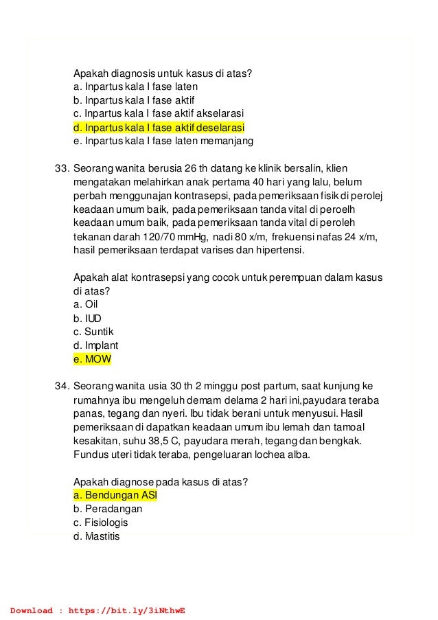 Apakah diagnosis untuk kasus di atas?
a. Inpartus kala I fase laten
b. Inpartus kala I fase aktif
c. Inpartus kala I fase aktif akselarasi
d. Inpartus kala I fase aktif deselarasi
e. Inpartus kala I fase laten memanjang
33. Seorang wanita berusia 26 th datang ke klinik bersalin, klien
mengatakan melahirkan anak pertama 40 hari yang lalu, belum
perbah menggunajan kontrasepsi, pada pemeriksaan fisik di perolej
keadaan umum baik, pada pemeriksaan tanda vital di peroelh
keadaan umum baik, pada pemeriksaan tanda vital di peroleh
tekanan darah 120/70 mmHg, nadi 80 x/m, frekuensi nafas 24 x/m,
hasil pemeriksaan terdapat varises dan hipertensi.
Apakah alat kontrasepsi yang cocok untuk perempuan dalam kasus
di atas?
a. Oil
b. IUD
c. Suntik
d. Implant
e. MOW
34. Seorang wanita usia 30 th 2 minggu post partum, saat kunjung ke
rumahnya ibu mengeluh demam delama 2 hari ini,payudara teraba
panas, tegang dan nyeri. Ibu tidak berani untuk menyusui. Hasil
pemeriksaan di dapatkan keadaan umum ibu lemah dan tamoal
kesakitan, suhu 38,5 C, payudara merah, tegang dan bengkak.
Fundus uteri tidak teraba, pengeluaran lochea alba.
Apakah diagnose pada kasus di atas?
a. Bendungan ASI
b. Peradangan
c. Fisiologis
d. Mastitis
Download : https://bit.ly/3iNthwE
 